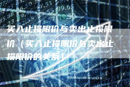 买入止损限价与卖出止损限价（买入止损限价与卖出止损限价的关系）-领航期货