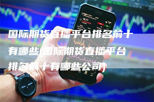国际期货直播平台排名前十有哪些(国际期货直播平台排名前十有哪些公司)-领航期货