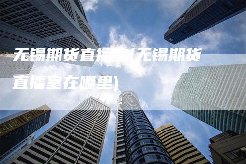 无锡期货直播室(无锡期货直播室在哪里)