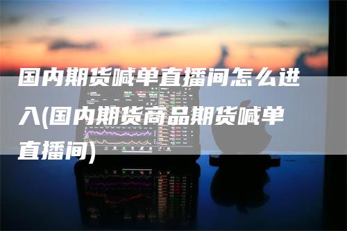 国内期货喊单直播间怎么进入(国内期货商品期货喊单直播间)-领航期货
