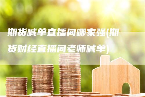 期货喊单直播间哪家强(期货财经直播间老师喊单)-领航期货
