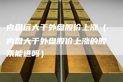 内盘远大于外盘股价上涨（内盘大于外盘股价上涨的股票能进吗）
