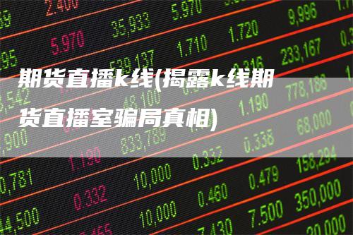 期货直播k线(揭露k线期货直播室骗局真相)-领航期货