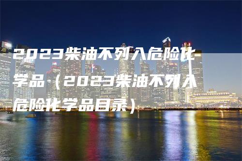 2023柴油不列入危险化学品（2023柴油不列入危险化学品目录）-领航期货