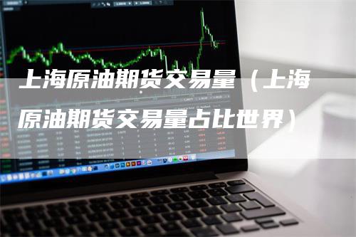 上海原油期货交易量（上海原油期货交易量占比世界）