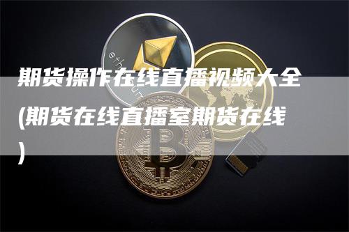 期货操作在线直播视频大全(期货在线直播室期货在线)-领航期货