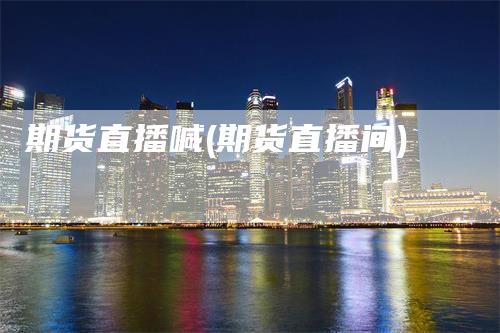 期货直播喊(期货直播间)-领航期货