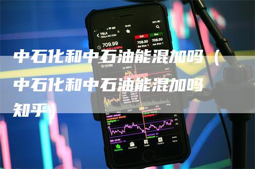 中石化和中石油能混加吗（中石化和中石油能混加吗 知乎）-领航期货