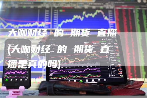 大咖财经 的 期货 直播(大咖财经 的 期货 直播是真的吗)-领航期货