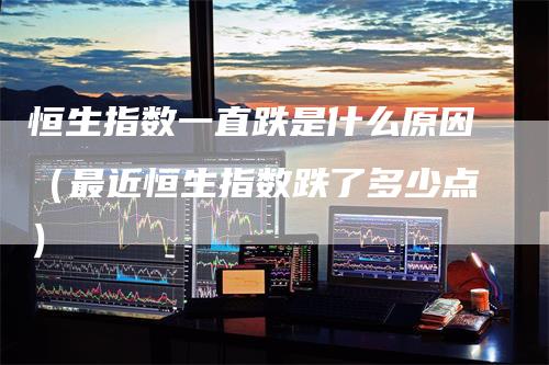 恒生指数一直跌是什么原因(最近恒生指数跌了多少点)-领航期货