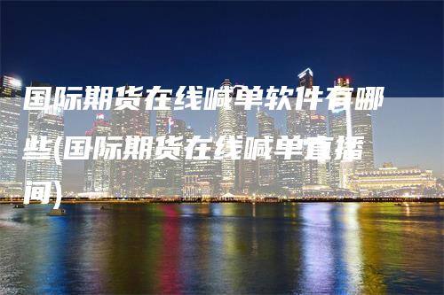 国际期货在线喊单软件有哪些(国际期货在线喊单直播间)