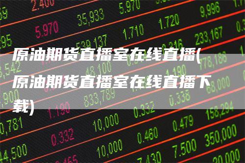 原油期货直播室在线直播(原油期货直播室在线直播下载)-领航期货