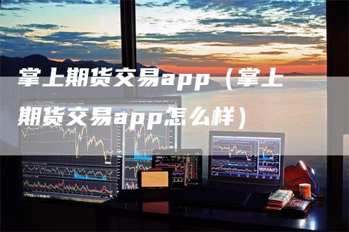 掌上期货交易app（掌上期货交易app怎么样）-领航期货
