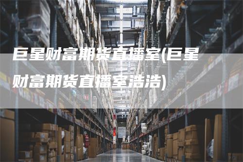 巨星财富期货直播室(巨星财富期货直播室浩浩)