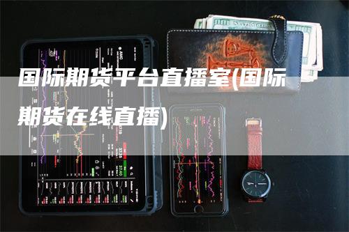 国际期货平台直播室(国际期货在线直播)-领航期货