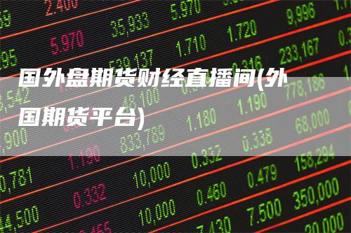 国外盘期货财经直播间(外国期货平台)-领航期货