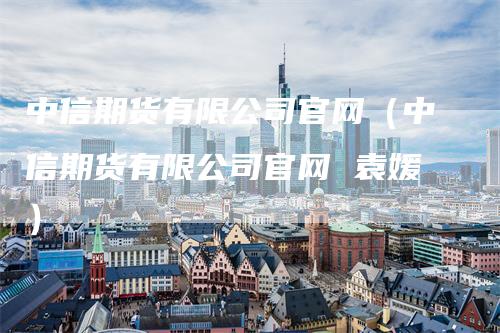 中信期货有限公司官网（中信期货有限公司官网 袁媛）