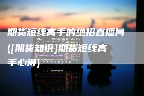 期货短线高手的绝招直播间([期货知识]期货短线高手心得)-领航期货