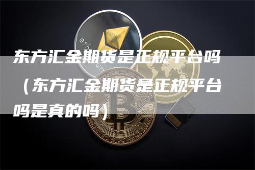 东方汇金期货是正规平台吗（东方汇金期货是正规平台吗是真的吗）