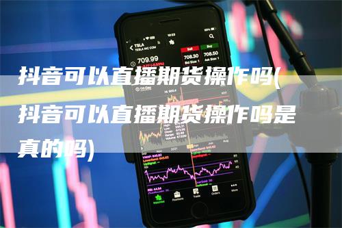 抖音可以直播期货操作吗(抖音可以直播期货操作吗是真的吗)-领航期货