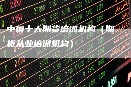 中国十大期货培训机构（期货从业培训机构）-领航期货