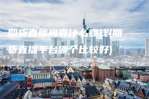期货直播间靠什么赚钱(期货直播平台哪个比较好)-领航期货