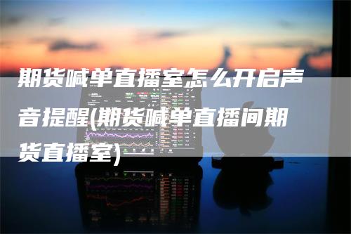 期货喊单直播室怎么开启声音提醒(期货喊单直播间期货直播室)-领航期货