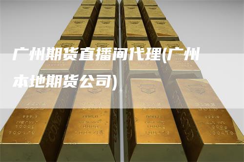 广州期货直播间代理(广州本地期货公司)