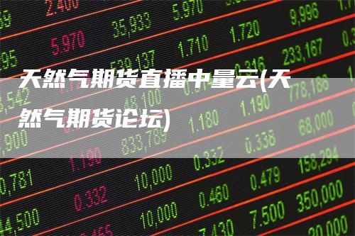 天然气期货直播中量云(天然气期货论坛)-领航期货