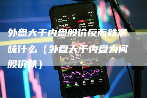 外盘大于内盘股价反而跌意味什么（外盘大于内盘为何股价跌）-领航期货