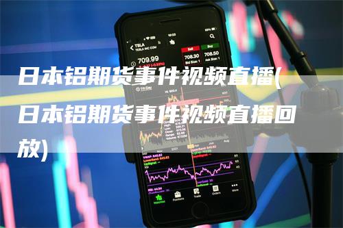 日本铝期货事件视频直播(日本铝期货事件视频直播回放)