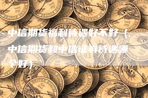 中信期货福利待遇好不好（中信期货和中信证券待遇哪个好）