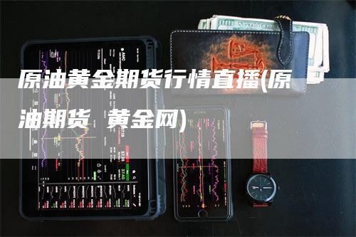 原油黄金期货行情直播(原油期货 黄金网)-领航期货
