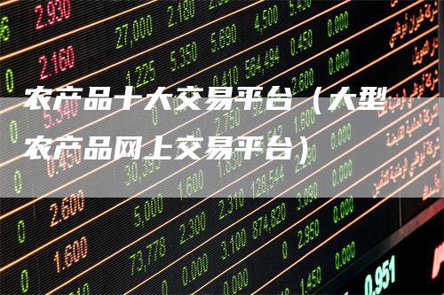 农产品十大交易平台（大型农产品网上交易平台）-领航期货