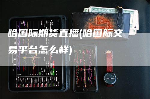 哈国际期货直播(哈国际交易平台怎么样)