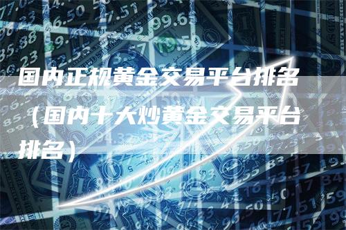 国内正规黄金交易平台排名（国内十大炒黄金交易平台排名）-领航期货