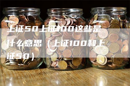 上证50上证100这些是什么意思(上证100和上证50)-领航期货