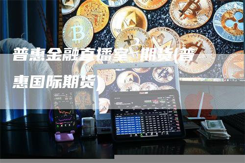 普惠金融直播室 期货(普惠国际期货)-领航期货