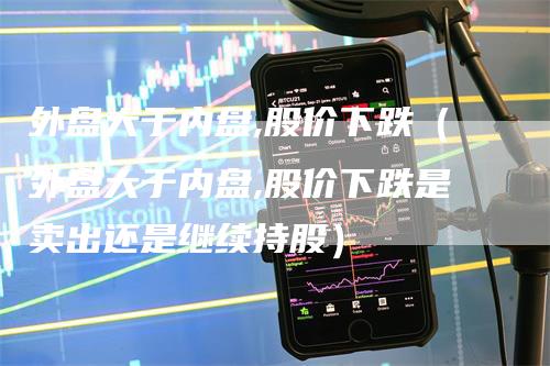 外盘大于内盘,股价下跌（外盘大于内盘,股价下跌是卖出还是继续持股）