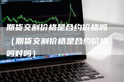 期货交割价格是合约价格吗（期货交割价格是合约价格吗对吗）-领航期货