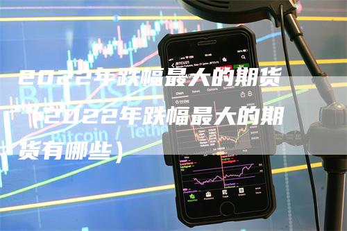 2022年跌幅最大的期货（2022年跌幅最大的期货有哪些）-领航期货