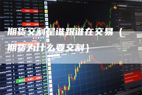 期货交割是谁跟谁在交易（期货为什么要交割）-领航期货