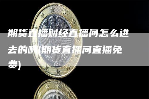期货直播财经直播间怎么进去的啊(期货直播间直播免费)