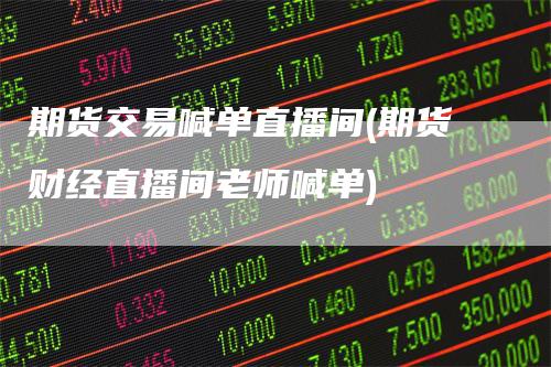 期货交易喊单直播间(期货财经直播间老师喊单)-领航期货