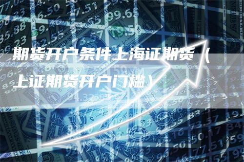 期货开户条件上海证期货（上证期货开户门槛）-领航期货
