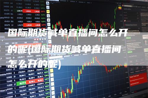 国际期货喊单直播间怎么开的呢(国际期货喊单直播间怎么开的呢)-领航期货