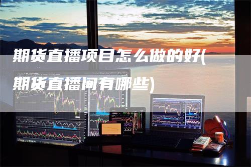 期货直播项目怎么做的好(期货直播间有哪些)-领航期货
