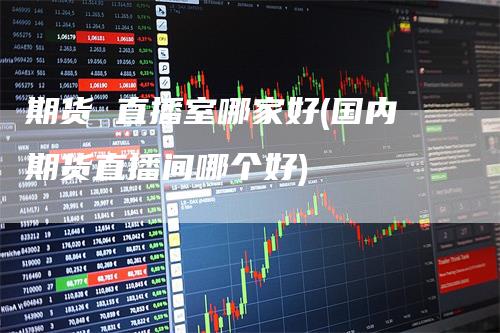 期货 直播室哪家好(国内期货直播间哪个好)