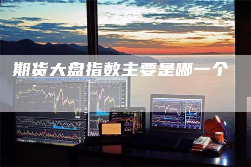 期货大盘指数主要是哪一个-领航期货