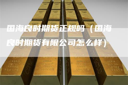 国海良时期货正规吗（国海良时期货有限公司怎么样）-领航期货